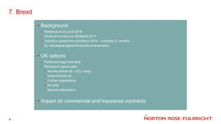 7. Brexit
30
• Background
– Referendum 23 June 2016
– Article 50 invoked on 29 March 2017
– Transition period from 29 March 2019 – currently 21 months
– EU withdrawal agreement/political declaration.
• UK options
– Parliament approves deal
– Parliament rejects deal
– Revoke Article 50 – ECJ ruling
– Extend Article 50
– Further negotiations
– No deal
– Second referendum
• Impact on commercial and insurance contracts
 