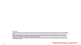 Disclaimer
Norton Rose Fulbright US LLP, Norton Rose Fulbright LLP, Norton Rose Fulbright Australia, Norton Rose Fulbright Canada LLP and Norton Rose Fulbright South Africa Inc are separate legal entities
and all of them are members of Norton Rose Fulbright Verein, a Swiss verein. Norton Rose Fulbright Verein helps coordinate the activities of the members but does not itself provide legal services to
clients.
References to ‘Norton Rose Fulbright’, ‘the law firm’ and ‘legal practice’ are to one or more of the Norton Rose Fulbright members or to one of their respective affiliates (together ‘Norton Rose
Fulbright entity/entities’). No individual who is a member, partner, shareholder, director, employee or consultant of, in or to any Norton Rose Fulbright entity (whether or not such individual is
described as a ‘partner’) accepts or assumes responsibility, or has any liability, to any person in respect of this communication. Any reference to a partner or director is to a member, employee or
consultant with equivalent standing and qualifications of the relevant Norton Rose Fulbright entity.
The purpose of this communication is to provide general information of a legal nature. It does not contain a full analysis of the law nor does it constitute an opinion of any Norton Rose Fulbright
entity on the points of law discussed. You must take specific legal advice on any particular matter which concerns you. If you require any advice or further information, please speak to your usual
contact at Norton Rose Fulbright.
32
 