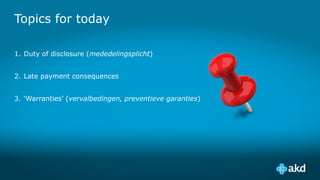 Topics for today
1. Duty of disclosure (mededelingsplicht)
2. Late payment consequences
3. ‘Warranties’ (vervalbedingen, preventieve garanties)
 
