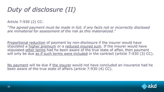 Duty of disclosure (II)
Article 7:930 (2) CC:
“The agreed payment must be made in full, if any facts not or incorrectly disclosed
are immaterial for assessment of the risk as this materialized.”
Proportional reduction of payment by non-disclosure if the insurer would have
stipulated a higher premium or a reduced insured sum. If the insurer would have
stipulated other terms had he been aware of the true state of affair, then payment
will only be due as if such terms were included in the contract (article 7:930 (3) CC).
No payment will be due if the insurer would not have concluded an insurance had he
been aware of the true state of affairs (article 7:930 (4) CC).
36
 
