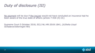 Duty of disclosure (III)
No payment will be due if the insurer would not have concluded an insurance had he
been aware of the true state of affairs (article 7:930 (4) CC)
Supreme Court 5 October 2018, ECLI:NL:HR:2018:1841, (X/Delta Lloyd
Schadeverzekeringen NV)
37
 