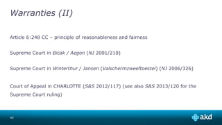 Warranties (II)
Article 6:248 CC – principle of reasonableness and fairness
Supreme Court in Bicak / Aegon (NJ 2001/210)
Supreme Court in Winterthur / Jansen (Valschermzweeftoestel) (NJ 2006/326)
Court of Appeal in CHARLOTTE (S&S 2012/117) (see also S&S 2013/120 for the
Supreme Court ruling)
40
 