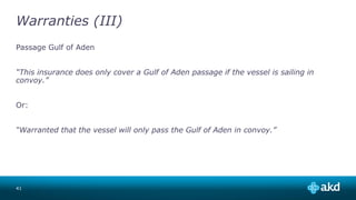 Warranties (III)
Passage Gulf of Aden
“This insurance does only cover a Gulf of Aden passage if the vessel is sailing in
convoy.”
Or:
“Warranted that the vessel will only pass the Gulf of Aden in convoy.”
41
 