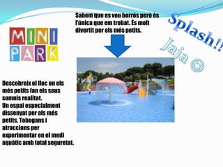 Sabem que es veu borrós però és
l’única que em trobat. És molt
divertit per els més petits.
Descobreix el lloc on els
més petits fan els seus
somnis realitat.
Un espai especialment
dissenyat per als més
petits. Tobogans i
atraccions per
experimentar en el medi
aquàtic amb total seguretat.
 