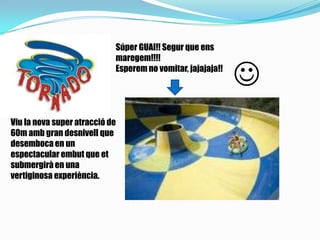 Súper GUAI!! Segur que ens
maregem!!!!
Esperem no vomitar, jajajaja!!

Viu la nova super atracció de
60m amb gran desnivell que
desemboca en un
espectacular embut que et
submergirà en una
vertiginosa experiència.
 