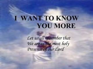 Let us all remember that  We are in the most holy  Presence of our Lord I  WANT TO KNOW  YOU MORE 