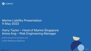 © Zurich
INTERNAL USE ONLY
© Zurich
Marine Liability Presentation
11 May 2023
Harry Taylor – Head of Marine Singapore
Amos Ang – Risk Engineering Manager
Zurich Insurance Company Ltd
Zurich Resilience Solutions
 
