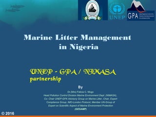 Marine Litter Management
in Nigeria
UNEP – GPA / NIMASA
partnership
© 2016
By
Dr.(Mrs) Felicia C. Mogo
Head Pollution Control Division Marine Environment Dept. (NIMASA),
Co- Chair UNEP-GPA Advisory Group on Marine Litter, Chair, Expert
Compliance Group, IMO-London Protocol, Member UN-Group of
Expert on Scientific Aspect of Marine Environment Protection
(GESAMP)
 