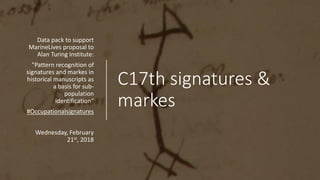 C17th signatures &
markes
Data pack to support
MarineLives proposal to
Alan Turing Institute:
"Pattern recognition of
signatures and markes in
historical manuscripts as
a basis for sub-
population
identification“
#Occupationalsignatures
Wednesday, February
21st, 2018
 