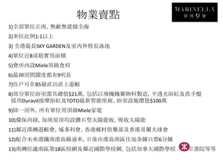物業賣點
1)全部單位正南，無敵無遮擋全海
2)車位比例1:1以上
3) 全港最長SKY GARDEN及室內外特長泳池
4)單位近8成超實用面積
5)會所內設Miele頂級食府
6)最細房間闊度都有9呎長
7)住戶可在B5層直出直上遊艇
8)部分單位浴室潔具總值$21萬，包括以飛機機翼物料製造，半透光浴缸及洗手盤
 採用Duravit按摩浴缸及TOTO最新智能座廁，浴室設施價值$100萬
9)除一房外，所有單位用頂級Miele家電
10)環保尚綠，每座屋頂均設鑽石型太陽能板，吸收太陽能
11)鄰近深灣遊艇會，域多利會，香港鄉村俱樂部及香港哥爾夫球會
12)配合未來港鐵南港島線通車，日後由港島南區往返金鐘只需6分鐘
13)南灣位處南區第18區校網及鄰近國際學校網，包括加拿大國際學校 及弘立書院等等
 