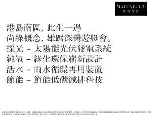 港島南區，此生一遇
  尚綠概念，雄踞深灣遊艇會。
  採光 太陽能光伏發電系統
  純氧 綠化環保嶄新設計
  活水 雨水循環再用裝置
  節能 節能低碳減排科技


本廣告/宣傳資料內載列的相片、圖像、繪圖或素描顯示的純屬畫家對發展商地盤之想像感覺。有關圖片並非按照比例繪圖或/及可能經過電腦圖像修飾處理。準買家如欲了解本發展項目的詳情，請參
閱售樓說明書。發展商亦建議買方到該發展地盤作實地考察，以獲取對該發展地盤及其周圍地區的公共設施及環境較佳的了解
 