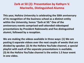 This year, Hofstra University is celebrating the 50th anniversary
of its recognition of the business school as a distinct entity
within the University, hence “Zarb at 50.” One of the
anniversary events comprised well-attended videotaped
presentations by President Rabinowitz and five distinguished
alumni, followed by a reception.
We are making the videos available in three ways: (1) We are
posting 6 separate videos over the next couple of weeks that are
divided by speaker. (2) At the Hofstra YouTube channel, a special
playlist with each of the separate presentations is available.
(3) At the Hofstra YouTube channel is the entire 1.5 hour event
in one video.
Zarb at 50 (2): Presentation by Kathyrn V.
Marinello, Distinguished Alumna
 