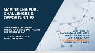 © Wärtsilä
MARINE LNG FUEL:
CHALLENGES &
OPPORTUNITIES
18.9.2019 [Presentation name / Author]1
John Hatley PE
Gas Initiatives ( MBA, MSE )
Wartsila North America
Cell +1 281 221 4209
john.hatley@wartsila.com
John Hatley PE LinkedIn
S2.6 SHIPPING OPTIMISING
OPERATIONS & MEETING THE 2020
IMO EMISSIONS CAP
17-19 SEPTEMBER 2019
HOUSTON, TEXAS
 
