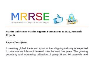 Marine Lubricants Market Segment Forecasts up to 2022, Research
Reports
Report Description
Increasing global trade and spurt in the shipping industry is expected
to drive marine lubricant demand over the next five years. The growing
popularity and increasing utilization of group III and IV base oils and
 