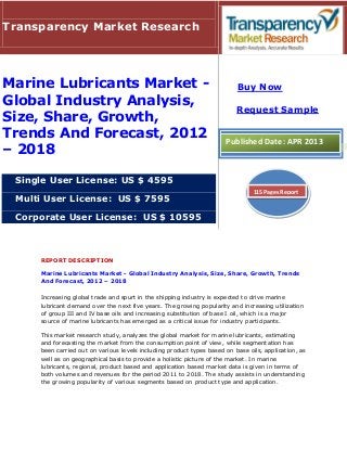 REPORT DESCRIPTION
Marine Lubricants Market - Global Industry Analysis, Size, Share, Growth, Trends
And Forecast, 2012 – 2018
Increasing global trade and spurt in the shipping industry is expected to drive marine
lubricant demand over the next five years. The growing popularity and increasing utilization
of group III and IV base oils and increasing substitution of base I oil, which is a major
source of marine lubricants has emerged as a critical issue for industry participants.
This market research study, analyzes the global market for marine lubricants, estimating
and forecasting the market from the consumption point of view, while segmentation has
been carried out on various levels including product types based on base oils, application, as
well as on geographical basis to provide a holistic picture of the market. In marine
lubricants, regional, product based and application based market data is given in terms of
both volumes and revenues for the period 2011 to 2018. The study assists in understanding
the growing popularity of various segments based on product type and application.
Transparency Market Research
Marine Lubricants Market -
Global Industry Analysis,
Size, Share, Growth,
Trends And Forecast, 2012
– 2018
Single User License: US $ 4595
Multi User License: US $ 7595
Corporate User License: US $ 10595
Buy Now
Request Sample
Published Date: APR 2013
115 Pages Report
 