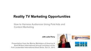 Reality TV Marketing Opportunities
How to Harness Audiences Using Paid Ads and
Content Marketing

with Julie Perry

Presentation from the Marine Marketers of America &
Boat Writers International Annual Luncheon at the
Fort Lauderdale International Boat Show, Oct 31, 2013

 