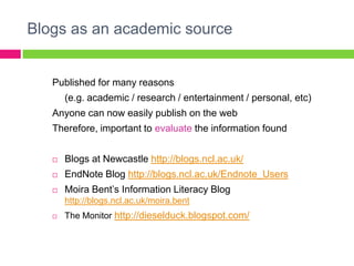 Blogs as an academic source


   Published for many reasons
       (e.g. academic / research / entertainment / personal, etc)
   Anyone can now easily publish on the web
   Therefore, important to evaluate the information found


      Blogs at Newcastle http://blogs.ncl.ac.uk/
      EndNote Blog http://blogs.ncl.ac.uk/Endnote_Users
      Moira Bent‟s Information Literacy Blog
       http://blogs.ncl.ac.uk/moira.bent
      The Monitor http://dieselduck.blogspot.com/
 