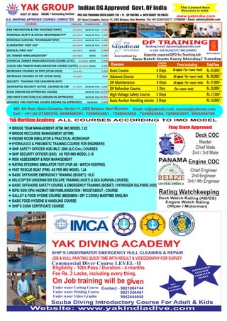 Indian DG Approved Govt. OF India T he Lowest fees 
GRADE 1 Outstanding Institute GOVT OF INDIA PRE-SEA TRAINING DECK CADET (10 + 2) , GP RATING & NCV CADET (10 PASS) 
Structure in India 
www.yakindia.com 
301 Gauri Complex, Sector 11, CBD Belapur, Navi Mumbai. Tel: +91-22-65162277 / 27580009 • Email: admin@yakindia.com 
DP TRAINING 
Booking Email: dptraining@yakindia.com 
or Call 022-65162277/ 9821246491 
Accredited by 
YAK GROUP 
D.G. SHIPPING APPROVED COURSES CONDUCTED 
Urgently required DPO for Teaching Job 
KONGSBERG 
COMMENCING FEES STCW-2010 COURSES 
FIRE PREVENTION & FIRE FIGHTING*(FPFF) 
PERSONAL SAFETY & SOCIAL RESPONSIBILITY* 
PERSONAL SURVIVAL TECHNIQUES*(PST) 
ELEMENTARY FIRST AID* 
MEDICAL FIRST AID* 
OIL TANKER FAMILIARIZATION* 
CHEMICAL TANKER FAMILIARIZATION COURSE (CTFC) 
LIQUID GAS TANKER FAMILIARIZATION COURSE (LGTFC) 
REFRESHER COURSES OF FPFF (STCW-2010) 
REFRESHER COURSES OF PST (STCW-2010) 
SECURITY TRAINING FOR SEAFARERS WITH 
DESIGNATED SECURITY DUTIES COURSES ID:148 
ECDIS (INDIAN DG APPROVED) COURSE 
2ND MATE FUNCTION (F.G) (INDIAN DG APPROVED) 
ADVANCE FIRE FIGHTING COURSE (INDIAN DG APPROVED) 
(03 DAYS) 
(03 DAYS) 
(03 DAYS) 
(2½ DAYS) 
(04 DAYS) 
(05 DAYS) 
(05 DAYS) 
(05 DAYS) 
(01 DAY) 
(01 DAY) 
(1.5 DAY) 
MON & THU 
MON & THU 
MON & THU 
MON & THU 
MON 
MON 
MON 
MON 
MON & THU 
MON & THU 
MON & THU 
MONDAY 
3,500 
1,500 
1,200 
1,000 
2,000 
2,000 
2,500 
2,000 
2,500 
1000 
3,000 
10,000 
40,000 
5,000 
Course Fees Including 
Basic Course 4 Days 
Advance Course 4 Days 
DP Maintenance 4 Days 
DP Refresher Course 1 Day 
High Voltage Safety Course 5 Days 
Basic Anchor Handling course 3 Days 
Total Fees 
408, 4th floor, Gauri Complex, Sector-11, CBD Belapur, Navi Mumbai. Email: hr@yakindia.com, courses@yakindia.com 
Call - +91-22-27580576, 9096666081, 7208003061 , 7208003062 , 7208003064, 7208003057, 8655369798 
BRIDGE TEAM MANAGEMENT (BTM) IMO MODEL 1.22 
BRIDGE RECOURSE MANAGEMENT (BTRM) 
ENGINE ROOM SIMULATOR & PRACTICAL WORKSHOP 
HYDRAULICS & PNEUMATIC TRAINING COURSE FOR ENGINEERS 
SHIP SAFETY OFFICER/ H2S/ MLC/ 2006 (ILO Con.) COURSES 
SHIP SECURITY OFFICER (SSO) AS PER IMO MODEL 3.19 
RISK ASSESSMENT & RISK MANAGEMENT 
RATING STEERING SIMULATOR TEST (FOR AB - WATCH KEEPING) 
FAST RESCUE BOAT (FRB) AS PER IMO MODEL 1.24 
BASIC OFFSHORE EMERGENCY TRAINING (BOSIET) / HLO 
HELICOPTER UNDERWATER ESCAPE TRAINING (HUET) & SEA SURVIVALl (HUESS) 
BASIC OFFSHORE SAFETY COURSE & EMERGENCY TRAINING (BOSIET) / HYDROGEN SULPHIDE (H25) 
ISPS/ SSO/ OPA/ HAZMAT/ ISM FAMILIARIZATION / ROUSTABOUT - COURSE 
GALLEY & FOOD HYGINE COURSE (MESSMEN / GP/ C.COOK)/ MARITIME ENGLISH 
BASIC FOOD HYGIENE & HANDLING COURSE 
SHIP’S COOK CERTIFICATE COURSE 
(NI logbook + Tax + course + lunch) 
(NI logbook + Tax + course + lunch) 
(NI logbook + Tax + cour se + lunch) 
( Tax + course + lunch) 
Courses 
New Batch Starts Every Monday/ Tuesday 
Duration 
Rs. 65,000/- 
Rs. 80,000/- 
Rs. 97,000/- 
Rs. 20,000/- 
RS. 17,500/- 
RS. 10,000/- 

