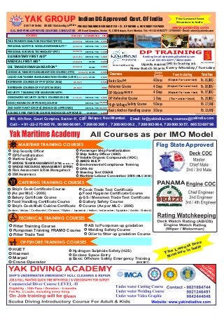 Indian DG Approved Govt. OF India T he Lowest fees 
GRADE 1 Outstanding Institute GOVT OF INDIA PRE-SEA TRAINING DECK CADET (10 + 2) , GP RATING & NCV CADET (10 PASS) 
Structure in India 
www.yakindia.com 
DP TRAINING 
Booking Email: dptraining@yakindia.com 
or Call 022-65162277/ 9821246491 
Accredited by Urgently required DPO for Teaching Job KONGSBERG 
Courses 
New Batch Starts Every Monday/ Tuesday 
Course Fees Including 
Duration 
Basic Course 4 Days 
Advance Course 4 Days 
DP Maintenance 4 Days 
DP Refresher Course 1 Day 
High Voltage Safety Course 5 Days 
Basic Anchor Handling course 3 Days 
(NI logbook + Tax + course + lunch) 
(NI logbook + Tax + course + lunch) 
(NI logbook + Tax + course + lunch) 
( Tax + course + lunch) 
Total Fees 
Rs. 65,000/- 
Rs. 80,000/- 
Rs. 97,000/- 
Rs. 20,000/- 
RS. 17,500/- 
RS. 10,000/- 
COMMENCING FEES STCW-2010 COURSES 
Email: hr@yakindia.com, courses@yakindia.com 408, 4th floor, Gauri Complex, Sector-11, CBD Belapur, Navi Mumbai. 
Call - +91-22-27580576, 9096666081, 7208003061 , 7208003062 , 7208003064, 7208003057, 8655369798 
MARITIME TRAINING COURSES 
Ship Security Officer 
ISPS Familiarization 
Martime English 
BRIDGE TEAM MANAGEMENT (BTM) IMO MODEL 1.22 
BRIDGE RECOURSE MANAGEMENT (BTRM) 
Risk Assessment & Risk Management 
ISM Awareness 
All Courses as per IMO Model 
Passenger Ship Familiarization 
Ship Safety Officer (SSO) 
Volatile Organic Compounds (VOC) 
AMOS M & P 
Environmental Compliance Training 
OPA -90 
Steering Test OS/AB 
Maritime Labour Convention 2006 (MLC 2006) 
CATERING TRAINING COURSES 
Ship's Cook Certificate Course 
(As per MLC - 2006) 
Bakery Certificate Course 
Food Handling Certificate Course 
Ship's Cook Multi Cuisine Certificate 
Cook Trade Test Certificate 
Food Hygiene Certificate Course 
GS / Messmen Trade Test Certificate 
Gallery Safety Course 
Course (As per MLC - 2006) 
(Indian / Malay / Continental / Chinese / Filipino / Japanese / Italian / Indonesian / Egyptian / Arabic / Bakery) 
TECHNICAL TRAINING COURSES 
Fitter Training Course 
Pumpman Training FRAMO Course 
Fitter Trade Test 
AB to Pumpman up gradation 
Welding Safety Course 
Oiler to fitter up gradation Course 
OFFSHORE TRAINING COURSES 
HUET 
Hazmat 
Marpol 
Crane Operator 
Hydrogen Sulphide Safety (H2S) 
Enclose Space Entry 
Basic Offshore Safety Emergency Training 
(BOISET) 
Flag State Approved 
The Lowest fees 
Structure in India 
100 % 
PLACEMENT 
ASSISTANCE 
YAK GROUP 
D.G. SHIPPING APPROVED COURSES CONDUCTED 
301 Gauri Complex, Sector 11, CBD Belapur, Navi Mumbai. Tel: +91-22-65162277 / 27580009 • Email: admin@yakindia.com 
FIRE PREVENTION & FIRE FIGHTING*(FPFF) 
PERSONAL SAFETY & SOCIAL RESPONSIBILITY* 
PERSONAL SURVIVAL TECHNIQUES*(PST) 
ELEMENTARY FIRST AID* 
MEDICAL FIRST AID* 
OIL TANKER FAMILIARIZATION* 
CHEMICAL TANKER FAMILIARIZATION COURSE (CTFC) 
LIQUID GAS TANKER FAMILIARIZATION COURSE (LGTFC) 
REFRESHER COURSES OF FPFF (STCW-2010) 
REFRESHER COURSES OF PST (STCW-2010) 
SECURITY TRAINING FOR SEAFARERS WITH 
DESIGNATED SECURITY DUTIES COURSES ID:148 
ECDIS (INDIAN DG APPROVED) COURSE 
2ND MATE FUNCTION (F.G) (INDIAN DG APPROVED) 
ADVANCE FIRE FIGHTING COURSE (INDIAN DG APPROVED) 
(03 DAYS) 
(03 DAYS) 
(03 DAYS) 
(2½ DAYS) 
(04 DAYS) 
(05 DAYS) 
(05 DAYS) 
(05 DAYS) 
(01 DAY) 
(01 DAY) 
(1.5 DAY) 
MON & THU 
MON & THU 
MON & THU 
MON & THU 
MON 
MON 
MON 
MON 
MON & THU 
MON & THU 
MON & THU 
MONDAY 
3,500 
1,500 
1,200 
1,000 
2,000 
2,000 
2,500 
2,000 
2,500 
1000 
3,000 
10,000 
40,000 
5,000 
