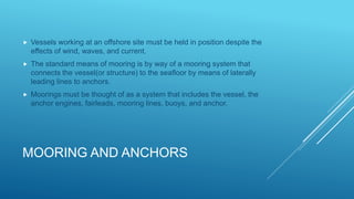 MOORING AND ANCHORS
 Vessels working at an offshore site must be held in position despite the
effects of wind, waves, and current.
 The standard means of mooring is by way of a mooring system that
connects the vessel(or structure) to the seafloor by means of laterally
leading lines to anchors.
 Moorings must be thought of as a system that includes the vessel, the
anchor engines, fairleads, mooring lines, buoys, and anchor.
 
