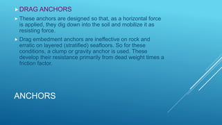 ANCHORS
DRAG ANCHORS
 These anchors are designed so that, as a horizontal force
is applied, they dig down into the soil and mobilize it as
resisting force.
 Drag embedment anchors are ineffective on rock and
erratic on layered (stratified) seafloors. So for these
conditions, a clump or gravity anchor is used. These
develop their resistance primarily from dead weight times a
friction factor.
 