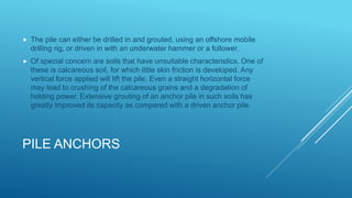 PILE ANCHORS
 The pile can either be drilled in and grouted, using an offshore mobile
drilling rig, or driven in with an underwater hammer or a follower.
 Of special concern are soils that have unsuitable characteristics. One of
these is calcareous soil, for which little skin friction is developed. Any
vertical force applied will lift the pile. Even a straight horizontal force
may lead to crushing of the calcareous grains and a degradation of
holding power. Extensive grouting of an anchor pile in such soils has
greatly improved its capacity as compared with a driven anchor pile.
 