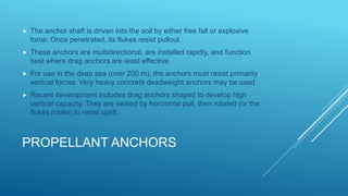 PROPELLANT ANCHORS
 The anchor shaft is driven into the soil by either free fall or explosive
force. Once penetrated, its flukes resist pullout.
 These anchors are multidirectional, are installed rapidly, and function
best where drag anchors are least effective.
 For use in the deep sea (over 200 m), the anchors must resist primarily
vertical forces. Very heavy concrete deadweight anchors may be used.
 Recent development includes drag anchors shaped to develop high
vertical capacity. They are seated by horizontal pull, then rotated (or the
flukes rotate) to resist uplift.
 