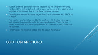 SUCTION ANCHORS
 Suction anchors gain their vertical capacity by the weight of the plug
inside and the friction (shear) on the outer surfaces, and in addition, the
negative end-bearing, that is, the force required to sepa
 Typically, suction anchors are larger than 5 m in diameter and 20–30 m
in length.
 The suction anchor is lowered to the seafloor with the top valve open
and allowed to penetrate under its own dead weight. Then the top
valves are closed and water pumped out to create an under pressure in
the cylinder.
 For removal, the water is forced into the top of the anchor
 