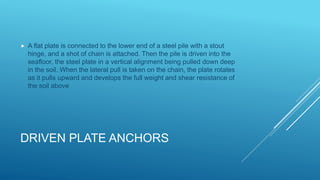 DRIVEN PLATE ANCHORS
 A flat plate is connected to the lower end of a steel pile with a stout
hinge, and a shot of chain is attached. Then the pile is driven into the
seafloor, the steel plate in a vertical alignment being pulled down deep
in the soil. When the lateral pull is taken on the chain, the plate rotates
as it pulls upward and develops the full weight and shear resistance of
the soil above
 