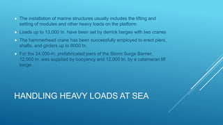 HANDLING HEAVY LOADS AT SEA
 The installation of marine structures usually includes the lifting and
setting of modules and other heavy loads on the platform.
 Loads up to 13,000 tn. have been set by derrick barges with two cranes
 The hammerhead crane has been successfully employed to erect piers,
shafts, and girders up to 8000 tn.
 For the 24,000-tn. prefabricated piers of the Storm Surge Barrier,
12,000 tn. was supplied by buoyancy and 12,000 tn. by a catamaran lift
barge.
 