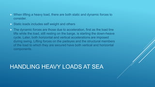 HANDLING HEAVY LOADS AT SEA
 When lifting a heavy load, there are both static and dynamic forces to
consider.
 Static loads includes self weight and others
 The dynamic forces are those due to acceleration, first as the load line
lifts while the load, still resting on the barge, is starting the down-heave
cycle. Later, both horizontal and vertical accelerations are imposed
during swing. Lifting forces on the padeyes and the structural members
of the load to which they are secured have both vertical and horizontal
components.
 