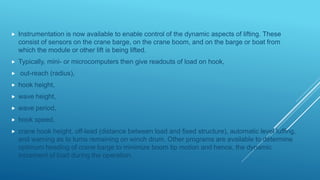 Instrumentation is now available to enable control of the dynamic aspects of lifting. These
consist of sensors on the crane barge, on the crane boom, and on the barge or boat from
which the module or other lift is being lifted.
 Typically, mini- or microcomputers then give readouts of load on hook,
 out-reach (radius),
 hook height,
 wave height,
 wave period,
 hook speed,
 crane hook height, off-lead (distance between load and fixed structure), automatic level luffing,
and warning as to turns remaining on winch drum. Other programs are available to determine
optimum heading of crane barge to minimize boom tip motion and hence, the dynamic
increment of load during the operation.
 