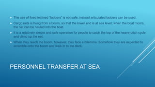 PERSONNEL TRANSFER AT SEA
 The use of fixed inclined “ladders” is not safe; instead articulated ladders can be used.
 Cargo nets is hung from a boom, so that the lower end is at sea level; when the boat moors,
the net can be hauled into the boat.
 It is a relatively simple and safe operation for people to catch the top of the heave-pitch cycle
and climb up the net.
 When they reach the boom, however, they face a dilemma. Somehow they are expected to
scramble onto the boom and walk in to the deck.
 