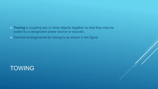 TOWING
 Towing is coupling two or more objects together so that they may be
pulled by a designated power source or sources.
 General arrangements for towing is as shown in the figure
 