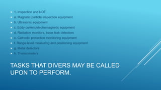 TASKS THAT DIVERS MAY BE CALLED
UPON TO PERFORM.
 1. Inspection and NDT
 a. Magnetic particle inspection equipment
 b. Ultrasonic equipment
 c. Eddy current/electromagnetic equipment
 d. Radiation monitors, trace leak detectors
 e. Cathodic protection monitoring equipment
 f. Range-level measuring and positioning equipment
 g. Metal detectors
 h. Thermometers
 