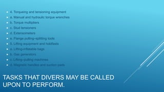 TASKS THAT DIVERS MAY BE CALLED
UPON TO PERFORM.
 4. Torqueing and tensioning equipment
 a. Manual and hydraulic torque wrenches
 b. Torque multipliers
 c. Stud tensioners
 d. Extensometers
 e. Flange pulling–splitting tools
 5. Lifting equipment and holdfasts
 a. Lifting-inflatable bags
 b. Gas generators
 c. Lifting–pulling machines
 d. Magnetic handles and suction pads
 
