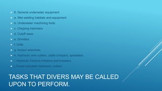 TASKS THAT DIVERS MAY BE CALLED
UPON TO PERFORM.
 6. General underwater equipment
 a. Wet welding habitats and equipment
 b. Underwater machining tools
 c. Chipping hammers
 d. Cutoff saws
 e. Grinders
 f. Drills
 g. Impact wrenches
 h. Hydraulic wire cutters, cable crimpers, spreaders
 i. Hydraulic fracture-initiators and breakers
 j. Power-actuated fasteners, cutters
 