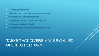 TASKS THAT DIVERS MAY BE CALLED
UPON TO PERFORM.
 k. Pressure intensifiers
 l. Grouting and resin injectors and dispensers
 m. Underwater painting machines
 n. Jet pump dredges, airlifts, and ejectors
 o. Subsea marking systems
 p. Abrasive and mechanical cutting equipment
 