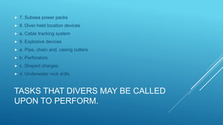 TASKS THAT DIVERS MAY BE CALLED
UPON TO PERFORM.
 7. Subsea power packs
 8. Diver-held location devices
 a. Cable tracking system
 9. Explosive devices
 a. Pipe, chain and, casing cutters
 b. Perforators
 c. Shaped charges
 d. Underwater rock drills
 