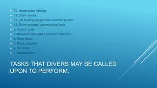 TASKS THAT DIVERS MAY BE CALLED
UPON TO PERFORM.
 10. Underwater lighting
 11. Chain blocks
 12. Jet burning equipment—thermic lancers
 13. Diver-operated geotechnical tools
 a. Impact corer
 b. Miniature standard penetration test tool
 c. Vane shear
 d. Rock classifier
 e. Jet probe
 f. Vacuum corer
 