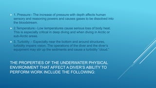 THE PROPERTIES OF THE UNDERWATER PHYSICAL
ENVIRONMENT THAT AFFECT A DIVER’S ABILITY TO
PERFORM WORK INCLUDE THE FOLLOWING:
 1. Pressure:- The increase of pressure with depth affects human
sensory and reasoning powers and causes gases to be dissolved into
the bloodstream.
 2.Temperature:- Low temperatures cause serious loss of body heat.
This is especially critical in deep diving and when diving in Arctic or
sub-Arctic areas.
 3. Turbidity :- Especially near the bottom and around structures,
turbidity impairs vision. The operations of the diver and the diver’s
equipment may stir up the sediments and cause a turbidity “cloud.”
 