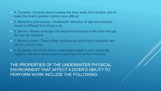 THE PROPERTIES OF THE UNDERWATER PHYSICAL
ENVIRONMENT THAT AFFECT A DIVER’S ABILITY TO
PERFORM WORK INCLUDE THE FOLLOWING:
 4. Currents:- Currents tend to sweep the diver away from location and to
make the diver’s position control more difficult.
 5. Refraction phenomena:- Underwater refraction of light and acoustic
waves is different from those in air.
 6. Waves:- Waves endanger the descent and ascent of the diver through
the sea–air interface.
 7. Marine growth:- These shield surfaces and joints from inspection and
can rip a diver’s suit.
 8. Buoyancy:-Since the diver’s underwater weight is only marginally
negative, the diver cannot exert a significant thrust from the body.
 