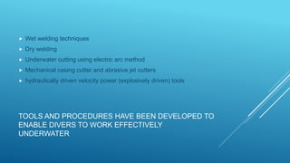 TOOLS AND PROCEDURES HAVE BEEN DEVELOPED TO
ENABLE DIVERS TO WORK EFFECTIVELY
UNDERWATER
 Wet welding techniques
 Dry welding
 Underwater cutting using electric arc method
 Mechanical casing cutter and abrasive jet cutters
 hydraulically driven velocity power (explosively driven) tools
 