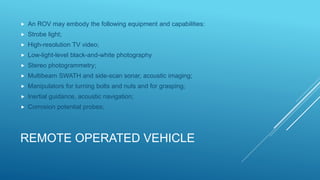 REMOTE OPERATED VEHICLE
 An ROV may embody the following equipment and capabilities:
 Strobe light;
 High-resolution TV video;
 Low-light-level black-and-white photography
 Stereo photogrammetry;
 Multibeam SWATH and side-scan sonar, acoustic imaging;
 Manipulators for turning bolts and nuts and for grasping;
 Inertial guidance, acoustic navigation;
 Corrosion potential probes;
 