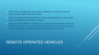 REMOTE OPERATED VEHICLES
 ROVs are invaluable for deep-water installations since they are not
depth limited. Upto 2500 and deeper
 ROVs are especially well suited for survey and inspection of structures
during installation and while in service.
 Because of the efficiency of ROVs for underwater intervention, their use
is growing rapidly. They are gradually taking over many of the functions,
such as inspection of pipelines, formerly performed by divers.
 
