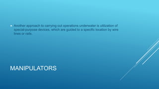 MANIPULATORS
 Another approach to carrying out operations underwater is utilization of
special-purpose devices, which are guided to a specific location by wire
lines or rails.
 