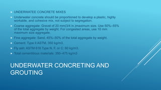 UNDERWATER CONCRETING AND
GROUTING
 UNDERWATEE CONCRETE MIXES
 Underwater concrete should be proportioned to develop a plastic, highly
workable, and cohesive mix, not subject to segregation.
 Coarse aggregate: Gravel of 20 mm(3/4 in.)maximum size. Use 50%–55%
of the total aggregate by weight. For congested areas, use 10 mm
maximum size aggregate.
 Fine aggregate: Sand, 45%–50% of the total aggregate by weight.
 Cement: Type II ASTM, 350 kg/m3.
 Fly ash: ASTM 616 Type N, F, or C: 60 kg/m3.
 Total cementitious materials: 350–475 kg/m3
 