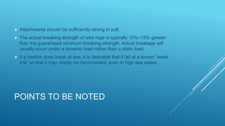 POINTS TO BE NOTED
 Attachments should be sufficiently strong to pull.
 The actual breaking strength of wire rope is typically 10%–15% greater
than the guaranteed minimum breaking strength. Actual breakage will
usually occur under a dynamic load rather than a static load.
 If a towline does break at sea, it is desirable that it fail at a known “weak
link” so that it may readily be reconnected, even in high sea states.
 