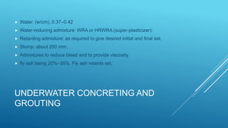 UNDERWATER CONCRETING AND
GROUTING
 Water: (w/cm), 0.37–0.42
 Water-reducing admixture: WRA or HRWRA (super-plasticizer):
 Retarding admixture: as required to give desired initial and final set.
 Slump: about 200 mm.
 Admixtures to reduce bleed and to provide viscosity.
 fly ash being 20%–30%. Fly ash retards set.
 