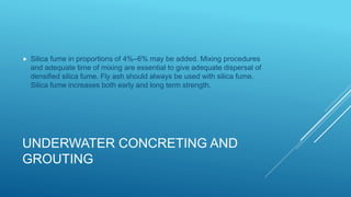 UNDERWATER CONCRETING AND
GROUTING
 Silica fume in proportions of 4%–6% may be added. Mixing procedures
and adequate time of mixing are essential to give adequate dispersal of
densified silica fume. Fly ash should always be used with silica fume.
Silica fume increases both early and long term strength.
 